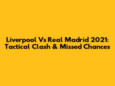 Liverpool Vs Real Madrid 2021: Tactical Clash & Missed Chances