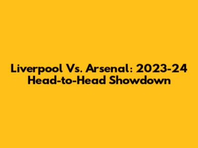 Liverpool Vs. Arsenal: 2023-24 Head-to-Head Showdown