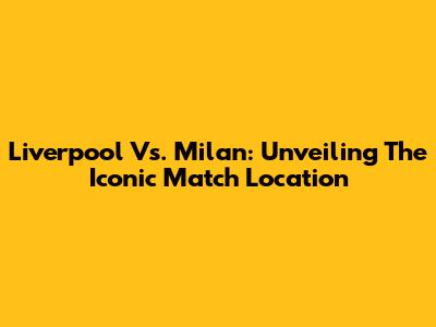 Liverpool Vs. Milan: Unveiling The Iconic Match Location