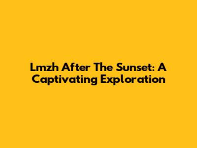 Lmzh After The Sunset: A Captivating Exploration