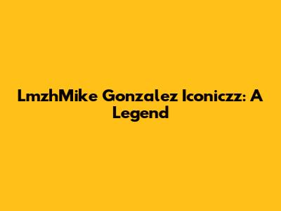 LmzhMike Gonzalez Iconiczz: A Legend
