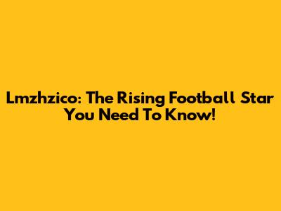 Lmzhzico: The Rising Football Star You Need To Know!