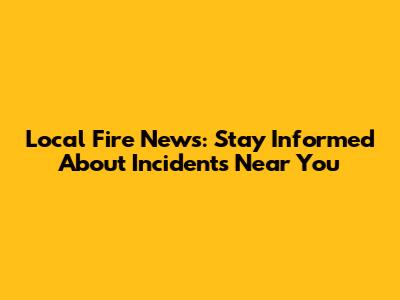 Local Fire News: Stay Informed About Incidents Near You