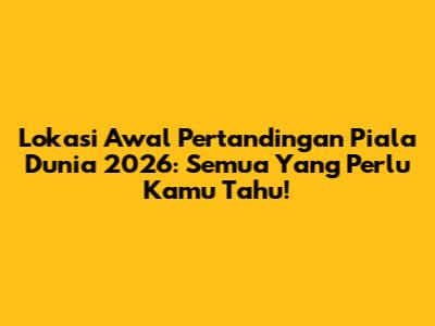 Lokasi Awal Pertandingan Piala Dunia 2026: Semua Yang Perlu Kamu Tahu!