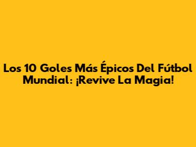 Los 10 Goles Más Épicos Del Fútbol Mundial: ¡Revive La Magia!