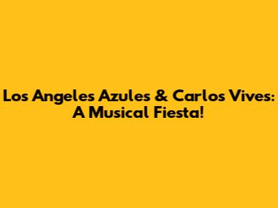 Los Angeles Azules & Carlos Vives: A Musical Fiesta!