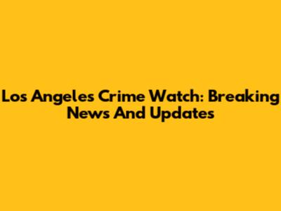 Los Angeles Crime Watch: Breaking News And Updates