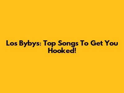 Los Bybys: Top Songs To Get You Hooked!