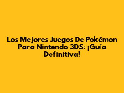 Los Mejores Juegos De Pokémon Para Nintendo 3DS: ¡Guía Definitiva!
