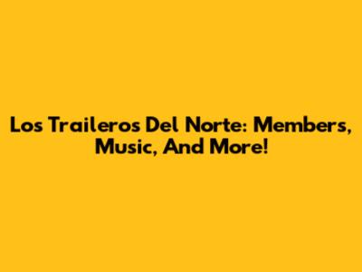 Los Traileros Del Norte: Members, Music, And More!