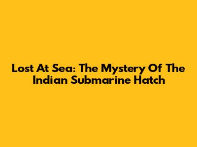 Lost At Sea: The Mystery Of The Indian Submarine Hatch