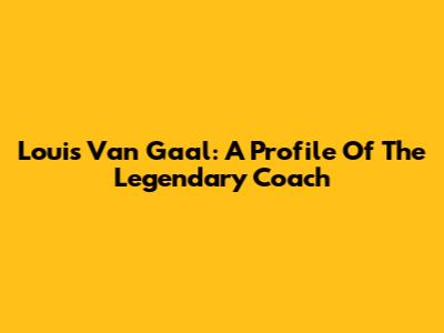 Louis Van Gaal: A Profile Of The Legendary Coach