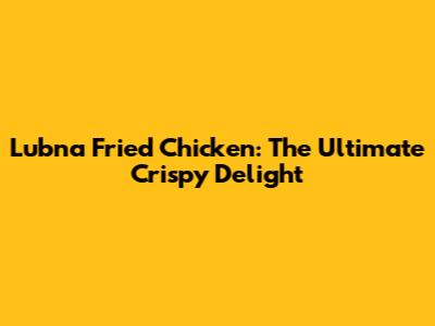 Lubna Fried Chicken: The Ultimate Crispy Delight