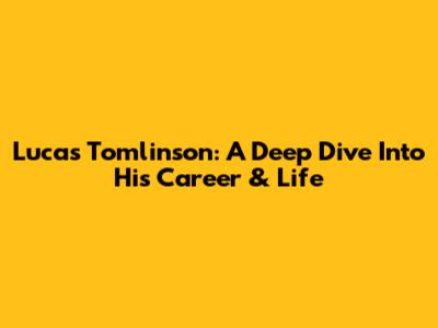 Lucas Tomlinson: A Deep Dive Into His Career & Life