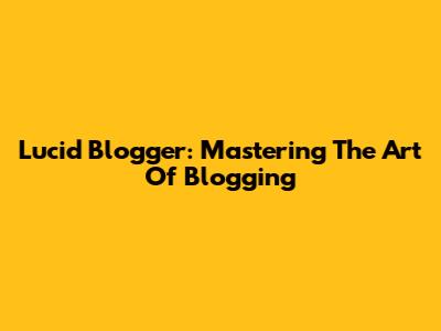 Lucid Blogger: Mastering The Art Of Blogging