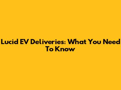 Lucid EV Deliveries: What You Need To Know