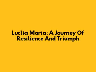Luclia Maria: A Journey Of Resilience And Triumph
