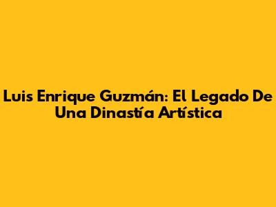 Luis Enrique Guzmán: El Legado De Una Dinastía Artística