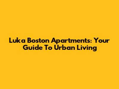 Luka Boston Apartments: Your Guide To Urban Living