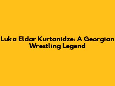 Luka Eldar Kurtanidze: A Georgian Wrestling Legend