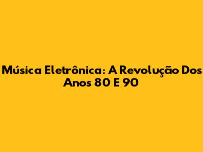 Música Eletrônica: A Revolução Dos Anos 80 E 90