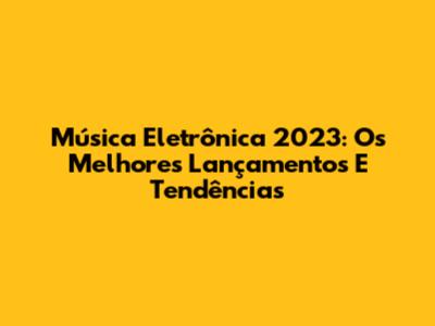 Música Eletrônica 2023: Os Melhores Lançamentos E Tendências