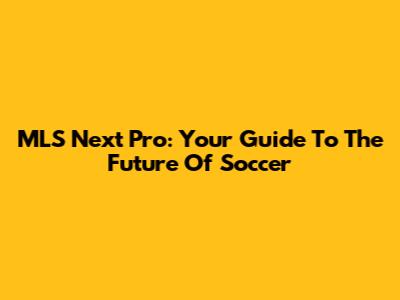MLS Next Pro: Your Guide To The Future Of Soccer