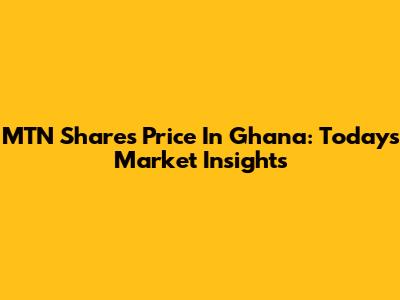 MTN Shares Price In Ghana: Today's Market Insights