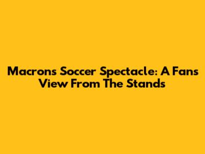 Macron's Soccer Spectacle: A Fan's View From The Stands