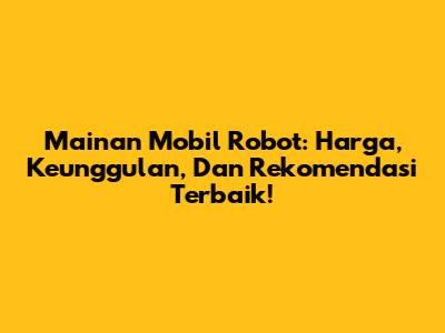 Mainan Mobil Robot: Harga, Keunggulan, Dan Rekomendasi Terbaik!