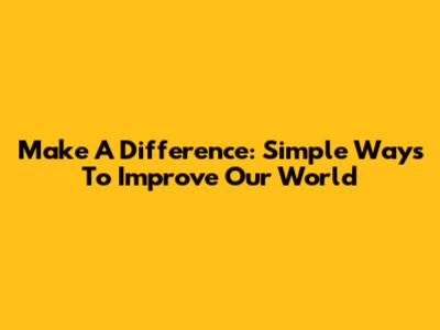 Make A Difference: Simple Ways To Improve Our World
