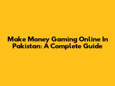 Make Money Gaming Online In Pakistan: A Complete Guide