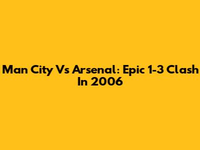 Man City Vs Arsenal: Epic 1-3 Clash In 2006