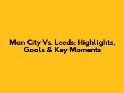 Man City Vs. Leeds: Highlights, Goals & Key Moments