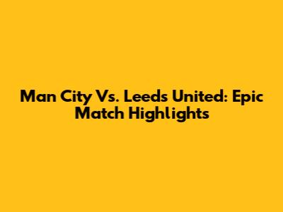 Man City Vs. Leeds United: Epic Match Highlights