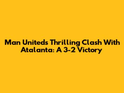 Man United's Thrilling Clash With Atalanta: A 3-2 Victory
