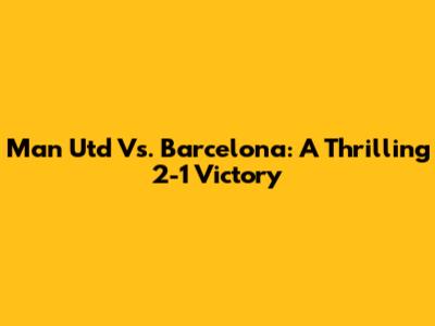 Man Utd Vs. Barcelona: A Thrilling 2-1 Victory