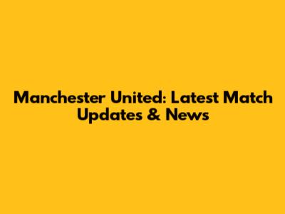 Manchester United: Latest Match Updates & News