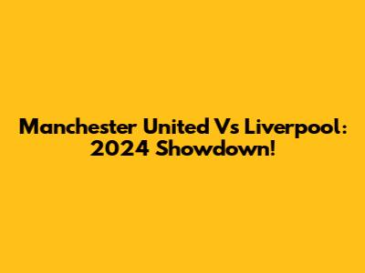 Manchester United Vs Liverpool: 2024 Showdown!