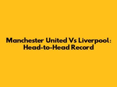 Manchester United Vs Liverpool: Head-to-Head Record