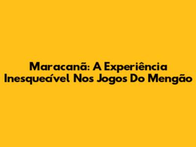 Maracanã: A Experiência Inesquecível Nos Jogos Do Mengão