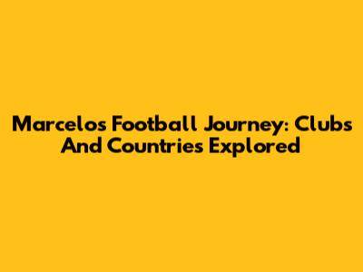 Marcelo's Football Journey: Clubs And Countries Explored