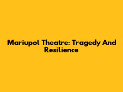Mariupol Theatre: Tragedy And Resilience