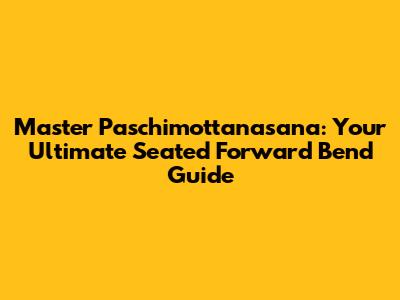 Master Paschimottanasana: Your Ultimate Seated Forward Bend Guide