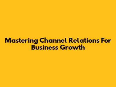 Mastering Channel Relations For Business Growth