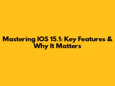 Mastering IOS 15.1: Key Features & Why It Matters