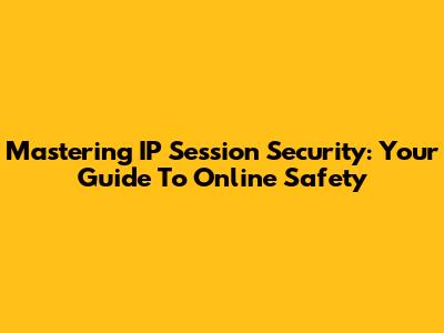 Mastering IP Session Security: Your Guide To Online Safety