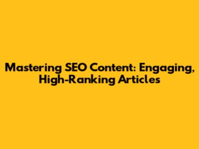 Mastering SEO Content: Engaging, High-Ranking Articles