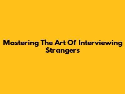 Mastering The Art Of Interviewing Strangers