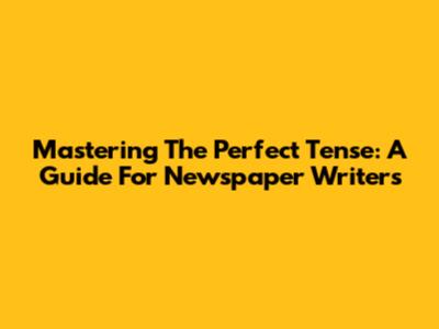 Mastering The Perfect Tense: A Guide For Newspaper Writers